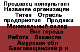 Продавец-консультант › Название организации ­ Титан › Отрасль предприятия ­ Продажи › Минимальный оклад ­ 15 000 - Все города Работа » Вакансии   . Амурская обл.,Благовещенский р-н